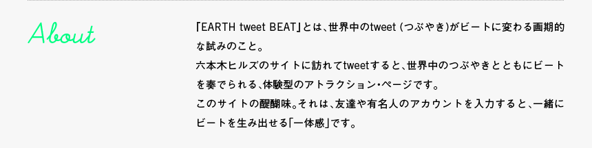 About - 『EARTH tweet BEAT』とは、世界中のtweet (つぶやき)がビートに変わる画期的な試みのこと。六本木ヒルズのサイトに訪れてtweetすると、世界中のつぶやきとともにビートを奏でられる、体験型のアトラクション・ページです。このサイトの醍醐味。それは、友達や有名人のアカウントを入力すると、一緒にビートを生み出せる「一体感」です。