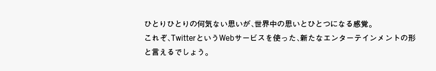 ひとりひとりの何気ない思いが、世界中の思いとひとつになる感覚。これぞ、TwitterというWebサービスを使った、新たなエンターテインメントの形と言えるでしょう。