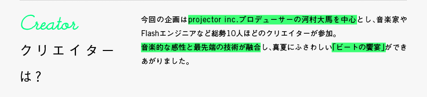 Creator - クリエイターは？: 今回の企画はprojector inc.プロデューサーの河村大馬を中心とし、音楽家やFlashエンジニアなど総勢10人ほどのクリエイターが参加。音楽的な感性と最先端の技術が融合し、真夏にふさわしい「ビートの饗宴」ができあがりました。