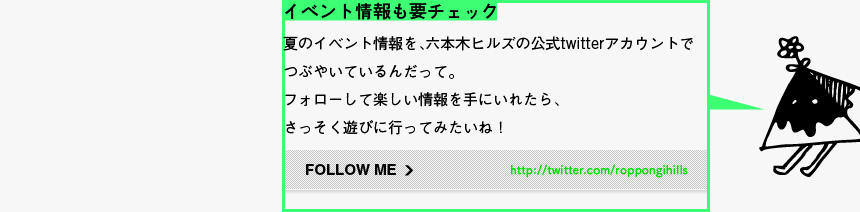 イベント情報も要チェック - 夏のイベント情報を、六本木ヒルズの公式twitterアカウントでつぶやいているんだって。フォローして楽しい情報を手にいれたら、さっそく遊びに行ってみたいね！