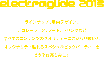 electraglide2013 ラインナップ、場内デザイン、デコレーション、フード、ドリンクなどすべてのコンテンツのクオリティーにこだわり抜いたオリジナリティ溢れるスペシャルビッグパーティーをどうぞお楽しみに！