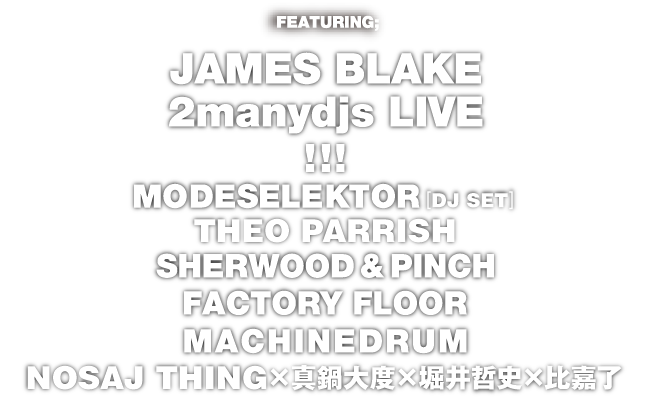 FEATURING; JAMES BLAKE 2manydjs LIVE!!!／MODESELEKTOR [DJ SET + 909] with Pfadfinderei／THEOPARRISH／SHERWOOD&PINCH／FACTORY FLOOR／MACHINEDRUM／NOSAJ THING×真鍋大度×堀井哲史×比嘉了／PLUS MORE...