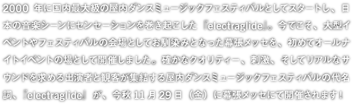 2000 年に国内最大級の屋内ダンスミュージックフェスティバルとしてスタートし、日本の音楽シーンにセンセーションを巻き起こした『electraglide』。今でこそ、大型イベントやフェスティバルの会場としてお馴染みとなった幕張メッセを、初めてオールナイトイベント場として開催しました。確かなクオリティー、刺激、そしてリアルなサウンドを求める出演者と観客が集結する屋内ダンスミュージックフェスティバルの代名詞『electraglide』が、今秋11月29日（金）に幕張メッセにて開催されます！