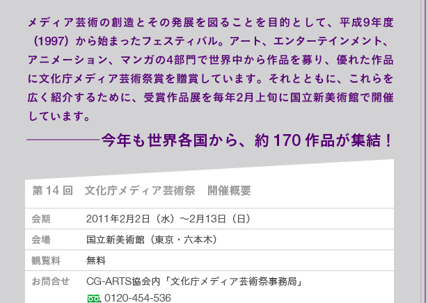 メディア芸術の創造とその発展を図ることを目的として、平成9年度（1997）から始まったフェスティバル。アート、エンターテインメント、アニメーション、マンガの4部門で世界中から作品を募り、優れた作品に文化庁メディア芸術祭賞を贈賞しています。それとともに、これらを広く紹介するために、受賞作品展を毎年2月上旬に国立新美術館で開催しています。