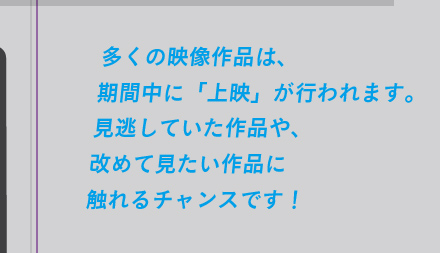 多くの映像作品は、 期間中に「上映」が行われます。 見逃していた作品や、 改めて見たい作品に 触れるチャンスです！