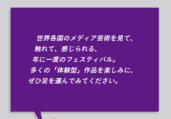 世界各国のメディア芸術を見て、 触れて、感じられる、 年に一度のフェスティバル。 多くの「体験型」作品を楽しみに、 ぜひ足を運んでみてください。