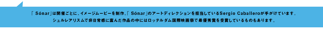 「Sonar」は開催ごとに、イメージムービーを制作。「Sonar」のアートディレクションを担当しているSergio Caballeroが手がけています。シュルレアリスムで非日常感に富んだ作品の中にはロッテルダム国際映画際で最優秀賞を受賞しているものもあります。