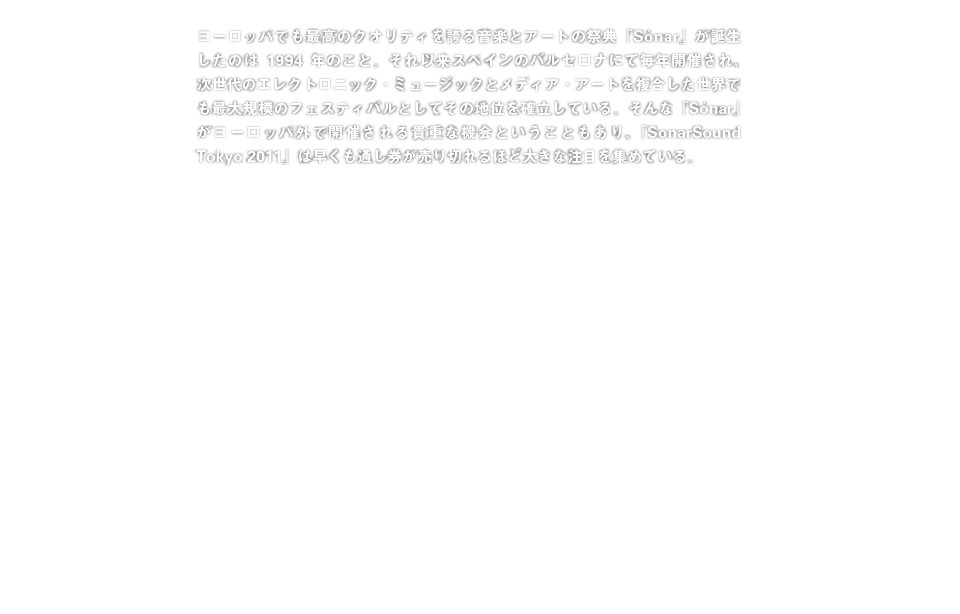 ヨーロッパでも最高のクオリティを誇る音楽とアートの祭典『Sónar』が誕生したのは1994年のこと。それ以来スペインのバルセロナにて毎年開催され、次世代のエレクトロニック・ミュージックとメディア・アートを複合した世界でも最大規模のフェスティバルとしてその地位を確立している。そんな『Sónar』がヨーロッパ外で開催される貴重な機会ということもあり、『SonarSound Tokyo 2011』は早くも通し券が売り切れるほど大きな注目を集めている。