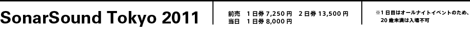 SonarSound Tokyo 2011 前売　1日券7,250円　2日券13,500円当日　1日券8,000円※1日目はオールナイトイベントのため、20歳未満は入場不可