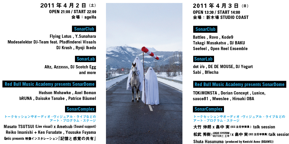 2011年4月2日（土）OPEN 21:00 / START 22:00会場： ageHa ＜SonarClub＞Flying Lotus , Y.Sunahara,Modeselektor DJ-Team feat.,Pfadfinderei Visuals ,DJ Krush , Ryoji Ikeda＜SonarLab＞Altz, Azzxsss, DJ Scotch Egg,and more＜Red Bull Music Academy presents SonarDome＞Hudson Mohawke , Axel Boman,bRUNA , Daisuke Tanabe , Patrice Bäumel＜SonarComplex＞トークセッションやオーディオ・ヴィジュアル・ライブなどのアート・プログラム・ステージ,Masato TSUTSUI (Live visual) x Ametsub (Sound support),Reiko Imanishi + Ken Furudate , Yousuke Fuyama,Qetic presents 映像インスタレーション『記憶と感覚の共有』2011年4月3日（日）OPEN 13:30 / START 14:00t会場： 新木場STUDIO COAST＜SonarClub＞Battles , Rovo , Kode9
Takagi Masakatsu , DJ BAKU,Seefeel , Open Reel Ensemble＜SonarLab＞dot i/o , DE DE MOUSE, DJ Yogurt,Sabi , Bflecha＜Red Bull Music Academy presents SonarDome＞TOKiMONSTA , Dorian Concept , Lunice,sauce81 , Mweslee , Hiroaki OBA＜SonarComplex＞トークセッションやオーディオ・ヴィジュアル・ライブなどのアート・プログラム・ステージ,大竹 伸朗 x 畠中 実 (ICC主任学芸員)  talk session松武 秀樹 ( LOGIC SYSTEM ) x 畠中 実 (ICC主任学芸員) talk sessionShuta Hasunuma (produced by Kenichi Aono (BEAMS))Itaru Yasuda