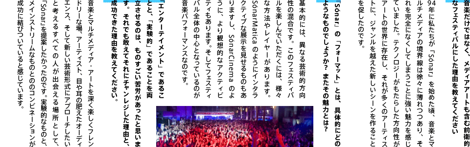 音楽だけではなく、メディアアートも含む前衛的なフェスティバルにした理由を教えてください。
94年に私たちが『Sónar』を始めた頃、音楽とマルチメディアの境界線は徐々に薄れつつあり、それを完全になくしてしまうことに強い魅力を感じていました。テクノロジーがもたらした方向性がアートの世界に存在し、それが多くのアーティストに、ジャンルを越えた新しいシーンを作ることを促したのです。『Sónar』の「フォーマット」とは、具体的にどのようなものでしょうか？ またその魅力とは？基本的には、異なる芸術的方向性の混合です。このフェスティバルを楽しんでいただくには、様々な方法やレイヤーがあります。SónarMaticaのようにインタラクティブな展示を見せるものもありますし、SónarCinemaのように、より観想的なアクティビティもあります。そしてフェスティバル全体の中心となっているのが音楽パフォーマンスなのです。「エンターテイメント」であることと、「実験的」であることを両立させるのは、ものすごい苦労があったと思います。それでも敢えてそれにチャンレジした理由と、成功できた理由を教えてください。音楽とマルチメディア・アートを深く楽しくフレンドリーな場、アーティスト、目や耳の肥えたオーディエンス、そして新しい芸術形式にアプローチしたいと考えるすべての人が出会える場所として、『Sónar』を提案したかったのです。実験的なものと、メインストリームなものとののコンビネーションが成功に結びついていると感じています。