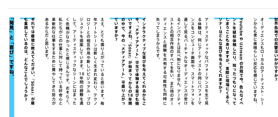 世界各地での反響はいかがですか？オーディエンスもローカルのアーティスト・シーンからも常に素晴らしい反応を感じていますね。YoutubeやUstreamのお陰で今、色んなイベントを疑似体験したり、知ったつもりになってしまうこともありますが、実際に現場にくると、ソナーはどんな喜びを与えてくれますか？アーティスティックなパフォーマンスを生で見る体験は、同じアーティストの同じパフォーマンスをコンピュータ画面や、スマートフォンを通して見るバーチャルなオーディエンスが受けるインパクトとは比べ物になりません。アーティストとの相互作用のすべてを失い、また他のオーディエンスと経験を共有する可能性も同時に失ってしまうからです。インタラクティブな喜びを与えてくれるからこそ、「メディアアート」は生で体験する喜びも強いですよね。『Sónar』が始まってからの18年間の中で、今の「メディアアート」は盛り上がっていますか？ええ、とても盛り上がっていると思います。毎年アートシーンは新しく生まれ変わり、テクノロジーとの相互作用や新しいビジュアル・プロジェクトを提案しています。18年間の経験を通して、アーティスティックなシーンにはまったく危機がなかったと感じるんです。おそらく、私たちがこの仕事に対して持っている好奇心と革新的な仕事をするために費やしてきた努力があるからだと思います。 それでは最後に教えてください。『Sónar』が最も重視しているのは、どんなことでしょうか？「発見」と「喜び」ですね。