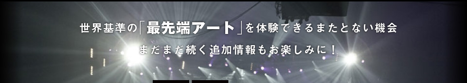 世界基準の「最先端アート」を体験できるまたとない機会まだまだ続く追加情報もお楽しみに！