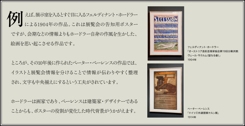 例えば、展示室を入るとすぐ目に入るフェルディナント・ホードラーによる1904年の作品。これは展覧会の告知用ポスターですが、会期などの情報よりもホードラー自身の作風を生かした、絵画を思い起こさせる作品です。ところが、その10年後に作られたペーター・ベーレンスの作品では、イラストと展覧会情報を分けることで情報が伝わりやすく整理され、文字も中央揃えにするという工夫がされています。ホードラーは画家であり、ペーレンスは建築家・デザイナーであることからも、ポスターの役割が変化した時代背景がうかがえます。